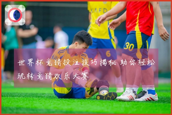 世界杯竞猜投注技巧揭秘 助你轻松玩转竞猜欢乐大赛